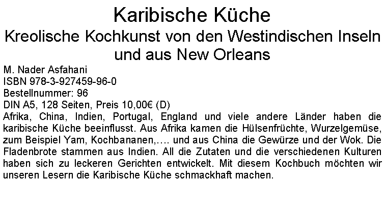 Textfeld: Karibische KcheKreolische Kochkunst von den Westindischen Inseln und aus New Orleans M. Nader AsfahaniISBN 978-3-927459-96-0Bestellnummer: 96DIN A5, 128 Seiten, Preis 10,00 (D)Afrika, China, Indien, Portugal, England und viele andere Lnder haben die karibische Kche beeinflusst. Aus Afrika kamen die Hlsenfrchte, Wurzelgemse, zum Beispiel Yam, Kochbananen,. und aus China die Gewrze und der Wok. Die Fladenbrote stammen aus Indien. All die Zutaten und die verschiedenen Kulturen haben sich zu leckeren Gerichten entwickelt. Mit diesem Kochbuch mchten wir unseren Lesern die Karibische Kche schmackhaft machen. 