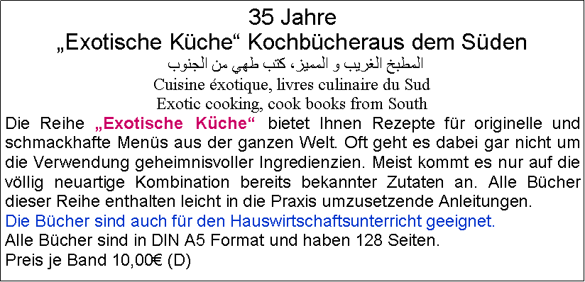 Textfeld: 35 Jahre Exotische Kche Kochbcheraus dem Sden المطبخ الغريب و المميز، كتب طهي من الجنوبCuisine xotique, livres culinaire du SudExotic cooking, cook books from SouthDie Reihe Exotische Kche bietet Ihnen Rezepte fr originelle und schmackhafte Mens aus der ganzen Welt. Oft geht es dabei gar nicht um die Verwendung geheimnisvoller Ingredienzien. Meist kommt es nur auf die vllig neuartige Kombination bereits bekannter Zutaten an. Alle Bcher dieser Reihe enthalten leicht in die Praxis umzusetzende Anleitungen.Die Bcher sind auch fr den Hauswirtschaftsunterricht geeignet.Alle Bcher sind in DIN A5 Format und haben 128 Seiten. Preis je Band 10,00 (D)