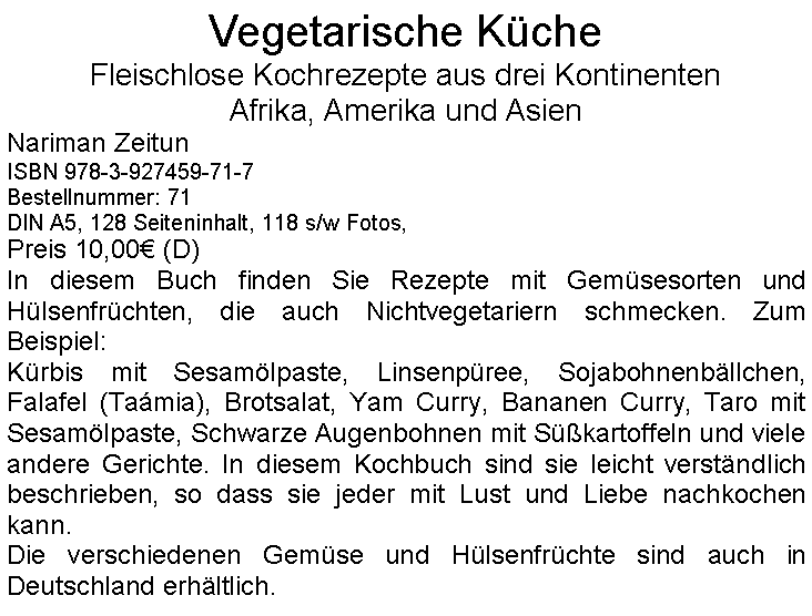 Textfeld: Vegetarische KcheFleischlose Kochrezepte aus drei KontinentenAfrika, Amerika und AsienNariman ZeitunISBN 978-3-927459-71-7Bestellnummer: 71DIN A5, 128 Seiteninhalt, 118 s/w Fotos, Preis 10,00 (D)In diesem Buch finden Sie Rezepte mit Gemsesorten und Hlsenfrchten, die auch Nichtvegetariern schmecken. Zum Beispiel:Krbis mit Sesamlpaste, Linsenpree, Sojabohnenbllchen, Falafel (Tamia), Brotsalat, Yam Curry, Bananen Curry, Taro mit Sesamlpaste, Schwarze Augenbohnen mit Skartoffeln und viele andere Gerichte. In diesem Kochbuch sind sie leicht verstndlich beschrieben, so dass sie jeder mit Lust und Liebe nachkochen kann.Die verschiedenen Gemse und Hlsenfrchte sind auch in Deutschland erhltlich.