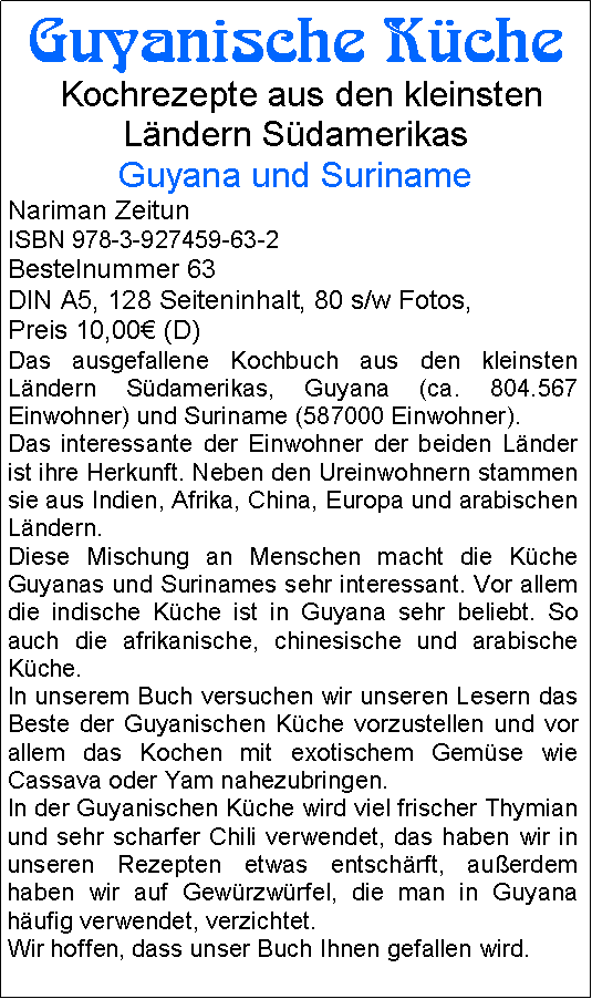 Textfeld: Guyanische Kche Kochrezepte aus den kleinsten Lndern SdamerikasGuyana und SurinameNariman ZeitunISBN 978-3-927459-63-2Bestelnummer 63DIN A5, 128 Seiteninhalt, 80 s/w Fotos, Preis 10,00 (D)Das ausgefallene Kochbuch aus den kleinsten Lndern Sdamerikas, Guyana (ca. 804.567 Einwohner) und Suriname (587000 Einwohner).Das interessante der Einwohner der beiden Lnder ist ihre Herkunft. Neben den Ureinwohnern stammen sie aus Indien, Afrika, China, Europa und arabischen Lndern.      Diese Mischung an Menschen macht die Kche Guyanas und Surinames sehr interessant. Vor allem die indische Kche ist in Guyana sehr beliebt. So auch die afrikanische, chinesische und arabische Kche.In unserem Buch versuchen wir unseren Lesern das Beste der Guyanischen Kche vorzustellen und vor allem das Kochen mit exotischem Gemse wie Cassava oder Yam nahezubringen.In der Guyanischen Kche wird viel frischer Thymian und sehr scharfer Chili verwendet, das haben wir in unseren Rezepten etwas entschrft, auerdem haben wir auf Gewrzwrfel, die man in Guyana hufig verwendet, verzichtet.Wir hoffen, dass unser Buch Ihnen gefallen wird.