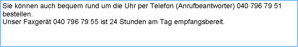 Textfeld: Sie knnen auch bequem rund um die Uhr per Telefon (Anrufbeantworter) 040 796 79 51 bestellen.Unser Faxgert 040 796 79 55 ist 24 Stunden am Tag empfangsbereit.