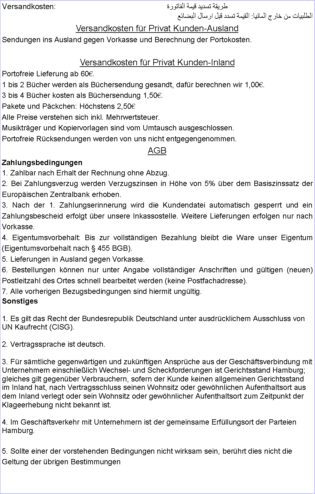 Textfeld: Versandkosten:					طريقة تسديد قيمة الفاتورة    الطلبيات من خارج المانيا: القيمة تسدد قبل ارسال البضائع Versandkosten fr Privat Kunden-AuslandSendungen ins Ausland gegen Vorkasse und Berechnung der Portokosten.Versandkosten fr Privat Kunden-InlandPortofreie Lieferung ab 60.1 bis 2 Bcher werden als Bchersendung gesandt, dafr berechnen wir 1,00.3 bis 4 Bcher kosten als Bchersendung 1,50.Pakete und Pckchen: Hchstens 2,50Alle Preise verstehen sich inkl. Mehrwertsteuer.Musiktrger und Kopiervorlagen sind vom Umtausch ausgeschlossen.Portofreie Rcksendungen werden von uns nicht entgegengenommen.AGB Zahlungsbedingungen 1. Zahlbar nach Erhalt der Rechnung ohne Abzug.2. Bei Zahlungsverzug werden Verzugszinsen in Hhe von 5% ber dem Basiszinssatz der Europischen Zentralbank erhoben.3. Nach der 1. Zahlungserinnerung wird die Kundendatei automatisch gesperrt und ein Zahlungsbescheid erfolgt ber unsere Inkassostelle. Weitere Lieferungen erfolgen nur nach Vorkasse.4. Eigentumsvorbehalt: Bis zur vollstndigen Bezahlung bleibt die Ware unser Eigentum (Eigentumsvorbehalt nach  455 BGB).5. Lieferungen in Ausland gegen Vorkasse.6. Bestellungen knnen nur unter Angabe vollstndiger Anschriften und gltigen (neuen) Postleitzahl des Ortes schnell bearbeitet werden (keine Postfachadresse).7. Alle vorherigen Bezugsbedingungen sind hiermit ungltig. Sonstiges1. Es gilt das Recht der Bundesrepublik Deutschland unter ausdrcklichem Ausschluss von UN Kaufrecht (CISG).2. Vertragssprache ist deutsch.3. Fr smtliche gegenwrtigen und zuknftigen Ansprche aus der Geschftsverbindung mit Unternehmern einschlielich Wechsel- und Scheckforderungen ist Gerichtsstand Hamburg; gleiches gilt gegenber Verbrauchern, sofern der Kunde keinen allgemeinen Gerichtsstand im Inland hat, nach Vertragsschluss seinen Wohnsitz oder gewhnlichen Aufenthaltsort aus dem Inland verlegt oder sein Wohnsitz oder gewhnlicher Aufenthaltsort zum Zeitpunkt der Klageerhebung nicht bekannt ist.4. Im Geschftsverkehr mit Unternehmern ist der gemeinsame Erfllungsort der Parteien Hamburg.5. Sollte einer der vorstehenden Bedingungen nicht wirksam sein, berhrt dies nicht die Geltung der brigen Bestimmungen