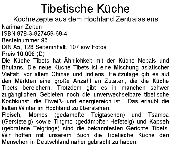 Textfeld: Tibetische KcheKochrezepte aus dem Hochland ZentralasiensNariman ZeitunISBN 978-3-927459-69-4Bestelnummer 96DIN A5, 128 Seiteninhalt, 107 s/w Fotos, Preis 10,00 (D)Die Kche Tibets hat hnlichkeit mit der Kche Nepals und Bhutans. Die neue Kche Tibets ist eine Mischung asiatischer Vielfalt, vor allem Chinas und Indiens. Heutzutage gib es auf den Mrkten eine groe Anzahl an Zutaten, die die Kche Tibets bereichern. Trotzdem gibt es in manchen schwer zugnglichen Gebieten noch die unverwechselbare tibetische Kochkunst, die Eiwei- und energiereich ist.  Das erlaubt die kalten Winter im Hochland zu berstehen.Fleisch, Momos (gedmpfte Teigtaschen) und Tsampa (Gersteteig) sowie Tingmo (gedmpfter Hefeteig) und Kapseh (gebratene Teigringe) sind die bekanntesten Gerichte Tibets. Wir hoffen mit unserem Buch die Tibetische Kche den Menschen in Deutschland nher gebracht zu haben.