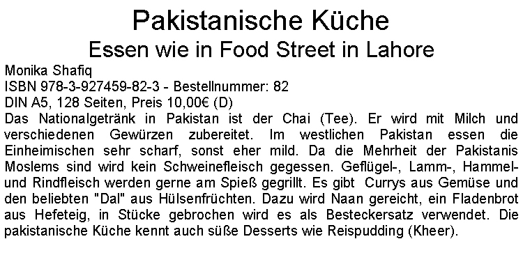 Textfeld: Pakistanische KcheEssen wie in Food Street in LahoreMonika ShafiqISBN 978-3-927459-82-3 - Bestellnummer: 82DIN A5, 128 Seiten, Preis 10,00 (D)Das Nationalgetrnk in Pakistan ist der Chai (Tee). Er wird mit Milch und verschiedenen Gewrzen zubereitet. Im westlichen Pakistan essen die Einheimischen sehr scharf, sonst eher mild. Da die Mehrheit der Pakistanis Moslems sind wird kein Schweinefleisch gegessen. Geflgel-, Lamm-, Hammel- und Rindfleisch werden gerne am Spie gegrillt. Es gibt  Currys aus Gemse und den beliebten "Dal" aus Hlsenfrchten. Dazu wird Naan gereicht, ein Fladenbrot aus Hefeteig, in Stcke gebrochen wird es als Besteckersatz verwendet. Die pakistanische Kche kennt auch se Desserts wie Reispudding (Kheer).