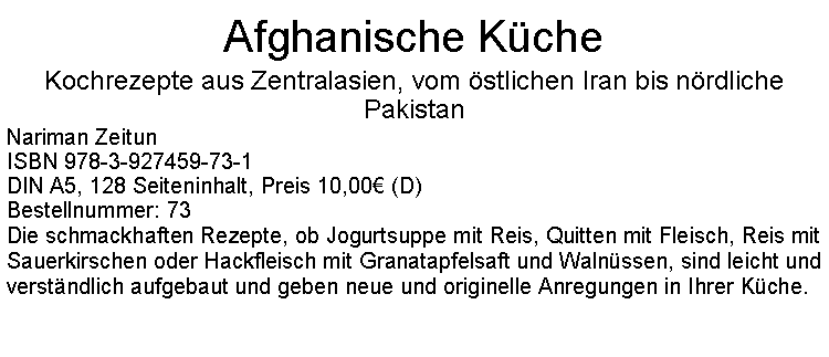 Textfeld: Afghanische KcheKochrezepte aus Zentralasien, vom stlichen Iran bis nrdliche PakistanNariman Zeitun ISBN 978-3-927459-73-1DIN A5, 128 Seiteninhalt, Preis 10,00 (D)Bestellnummer: 73Die schmackhaften Rezepte, ob Jogurtsuppe mit Reis, Quitten mit Fleisch, Reis mit Sauerkirschen oder Hackfleisch mit Granatapfelsaft und Walnssen, sind leicht und verstndlich aufgebaut und geben neue und originelle Anregungen in Ihrer Kche.