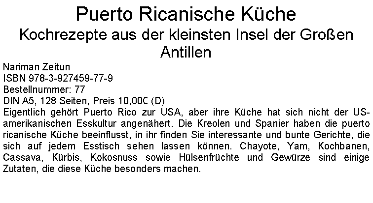 Textfeld: Puerto Ricanische KcheKochrezepte aus der kleinsten Insel der Groen AntillenNariman ZeitunISBN 978-3-927459-77-9Bestellnummer: 77DIN A5, 128 Seiten, Preis 10,00 (D) Eigentlich gehrt Puerto Rico zur USA, aber ihre Kche hat sich nicht der US-amerikanischen Esskultur angenhert. Die Kreolen und Spanier haben die puerto ricanische Kche beeinflusst, in ihr finden Sie interessante und bunte Gerichte, die sich auf jedem Esstisch sehen lassen knnen. Chayote, Yam, Kochbanen, Cassava, Krbis, Kokosnuss sowie Hlsenfrchte und Gewrze sind einige Zutaten, die diese Kche besonders machen.