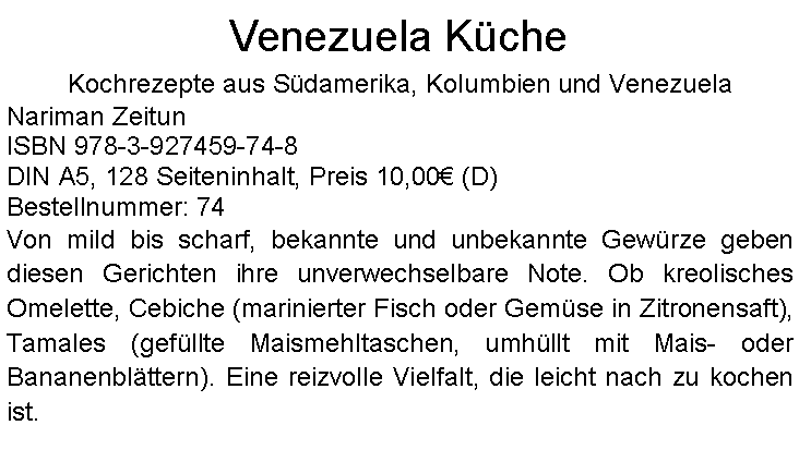 Textfeld: Venezuela KcheKochrezepte aus Sdamerika, Kolumbien und VenezuelaNariman Zeitun ISBN 978-3-927459-74-8DIN A5, 128 Seiteninhalt, Preis 10,00 (D)  Bestellnummer: 74Von mild bis scharf, bekannte und unbekannte Gewrze geben diesen Gerichten ihre unverwechselbare Note. Ob kreolisches Omelette, Cebiche (marinierter Fisch oder Gemse in Zitronensaft), Tamales (gefllte Maismehltaschen, umhllt mit Mais- oder Bananenblttern). Eine reizvolle Vielfalt, die leicht nach zu kochen ist. 