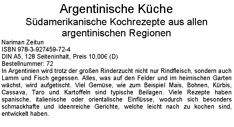 Textfeld: Argentinische KcheSdamerikanische Kochrezepte aus allen argentinischen RegionenNariman ZeitunISBN 978-3-927459-72-4DIN A5, 128 Seiteninhalt, Preis 10,00 (D)Bestellnummer: 72In Argentinien wird trotz der groen Rinderzucht nicht nur Rindfleisch, sondern auch Lamm und Fisch gegessen. Alles, was auf den Felder und im heimischen Garten wchst, wird aufgetischt. Viel Gemse, wie zum Beispiel Mais, Bohnen, Krbis, Cassava, Taro und Kartoffeln sind typische Beilagen. Viele Rezepte haben spanische, italienische oder orientalische Einflsse, wodurch sich besonders schmackhafte und ideenreiche Gerichte, welche leicht nach zu kochen sind, entwickelt haben. 