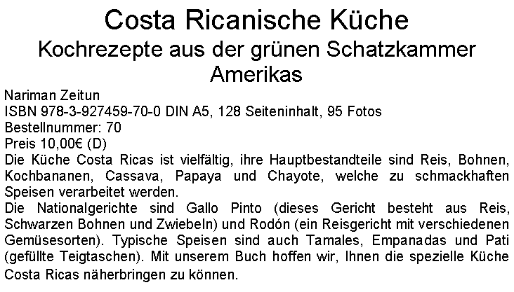 Textfeld: Costa Ricanische KcheKochrezepte aus der grnen Schatzkammer AmerikasNariman ZeitunISBN 978-3-927459-70-0 DIN A5, 128 Seiteninhalt, 95 FotosBestellnummer: 70Preis 10,00 (D)Die Kche Costa Ricas ist vielfltig, ihre Hauptbestandteile sind Reis, Bohnen, Kochbananen, Cassava, Papaya und Chayote, welche zu schmackhaften Speisen verarbeitet werden.Die Nationalgerichte sind Gallo Pinto (dieses Gericht besteht aus Reis, Schwarzen Bohnen und Zwiebeln) und Rodn (ein Reisgericht mit verschiedenen Gemsesorten). Typische Speisen sind auch Tamales, Empanadas und Pati (gefllte Teigtaschen). Mit unserem Buch hoffen wir, Ihnen die spezielle Kche Costa Ricas nherbringen zu knnen.