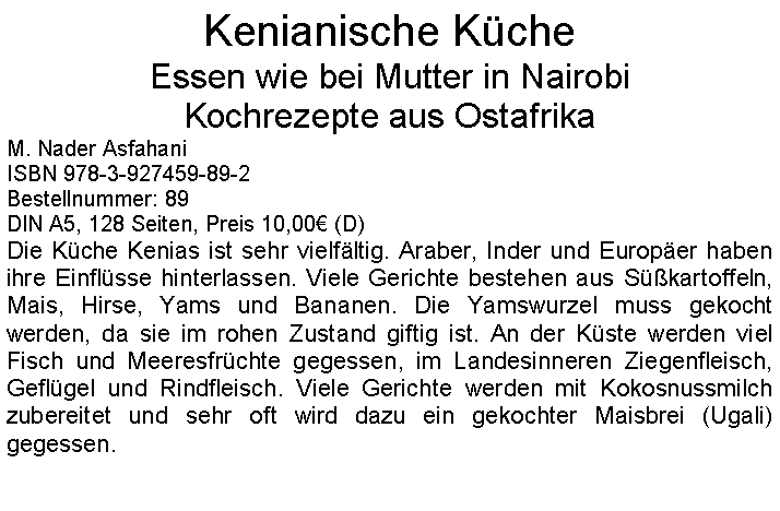 Textfeld: Kenianische KcheEssen wie bei Mutter in Nairobi Kochrezepte aus Ostafrika M. Nader AsfahaniISBN 978-3-927459-89-2Bestellnummer: 89DIN A5, 128 Seiten, Preis 10,00 (D) Die Kche Kenias ist sehr vielfltig. Araber, Inder und Europer haben ihre Einflsse hinterlassen. Viele Gerichte bestehen aus Skartoffeln, Mais, Hirse, Yams und Bananen. Die Yamswurzel muss gekocht werden, da sie im rohen Zustand giftig ist. An der Kste werden viel Fisch und Meeresfrchte gegessen, im Landesinneren Ziegenfleisch, Geflgel und Rindfleisch. Viele Gerichte werden mit Kokosnussmilch zubereitet und sehr oft wird dazu ein gekochter Maisbrei (Ugali) gegessen.