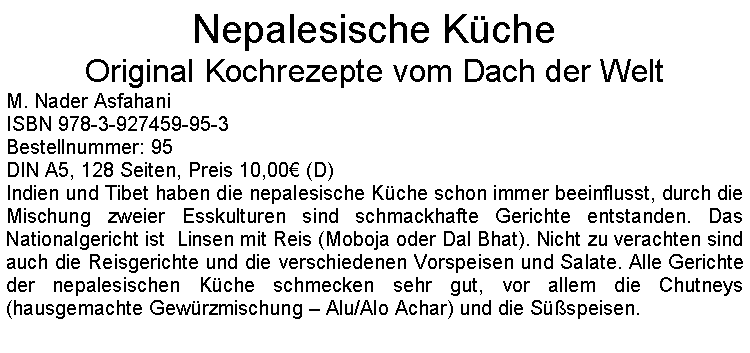 Textfeld: Nepalesische KcheOriginal Kochrezepte vom Dach der Welt M. Nader AsfahaniISBN 978-3-927459-95-3Bestellnummer: 95DIN A5, 128 Seiten, Preis 10,00 (D)Indien und Tibet haben die nepalesische Kche schon immer beeinflusst, durch die Mischung zweier Esskulturen sind schmackhafte Gerichte entstanden. Das Nationalgericht ist  Linsen mit Reis (Moboja oder Dal Bhat). Nicht zu verachten sind auch die Reisgerichte und die verschiedenen Vorspeisen und Salate. Alle Gerichte der nepalesischen Kche schmecken sehr gut, vor allem die Chutneys (hausgemachte Gewrzmischung  Alu/Alo Achar) und die Sspeisen. 