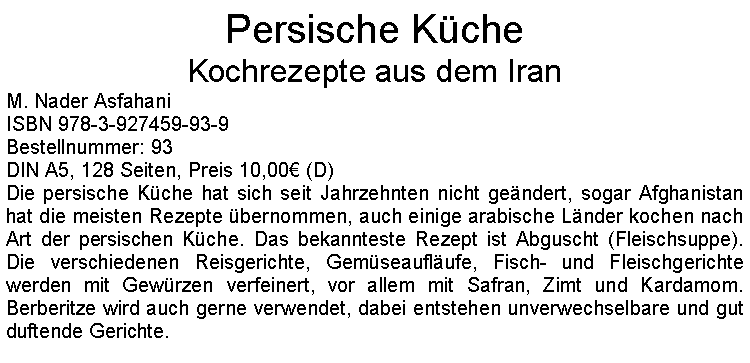 Textfeld: Persische KcheKochrezepte aus dem Iran M. Nader AsfahaniISBN 978-3-927459-93-9Bestellnummer: 93DIN A5, 128 Seiten, Preis 10,00 (D)  Die persische Kche hat sich seit Jahrzehnten nicht gendert, sogar Afghanistan hat die meisten Rezepte bernommen, auch einige arabische Lnder kochen nach Art der persischen Kche. Das bekannteste Rezept ist Abguscht (Fleischsuppe). Die verschiedenen Reisgerichte, Gemseauflufe, Fisch- und Fleischgerichte werden mit Gewrzen verfeinert, vor allem mit Safran, Zimt und Kardamom. Berberitze wird auch gerne verwendet, dabei entstehen unverwechselbare und gut duftende Gerichte.    