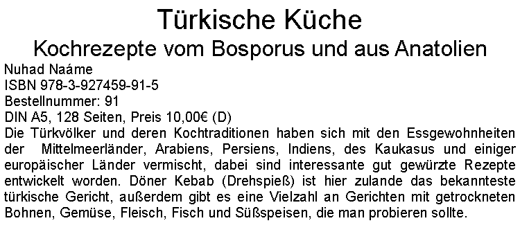 Textfeld: Trkische KcheKochrezepte vom Bosporus und aus Anatolien Nuhad NameISBN 978-3-927459-91-5Bestellnummer: 91DIN A5, 128 Seiten, Preis 10,00 (D)Die Trkvlker und deren Kochtraditionen haben sich mit den Essgewohnheiten der  Mittelmeerlnder, Arabiens, Persiens, Indiens, des Kaukasus und einiger europischer Lnder vermischt, dabei sind interessante gut gewrzte Rezepte entwickelt worden. Dner Kebab (Drehspie) ist hier zulande das bekannteste trkische Gericht, auerdem gibt es eine Vielzahl an Gerichten mit getrockneten Bohnen, Gemse, Fleisch, Fisch und Sspeisen, die man probieren sollte.