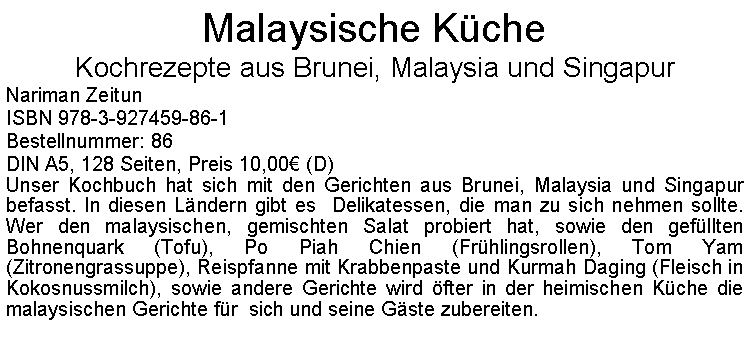 Textfeld: Malaysische KcheKochrezepte aus Brunei, Malaysia und SingapurNariman ZeitunISBN 978-3-927459-86-1Bestellnummer: 86DIN A5, 128 Seiten, Preis 10,00 (D)  Unser Kochbuch hat sich mit den Gerichten aus Brunei, Malaysia und Singapur befasst. In diesen Lndern gibt es  Delikatessen, die man zu sich nehmen sollte. Wer den malaysischen, gemischten Salat probiert hat, sowie den gefllten Bohnenquark (Tofu), Po Piah Chien (Frhlingsrollen), Tom Yam (Zitronengrassuppe), Reispfanne mit Krabbenpaste und Kurmah Daging (Fleisch in Kokosnussmilch), sowie andere Gerichte wird fter in der heimischen Kche die malaysischen Gerichte fr  sich und seine Gste zubereiten.  