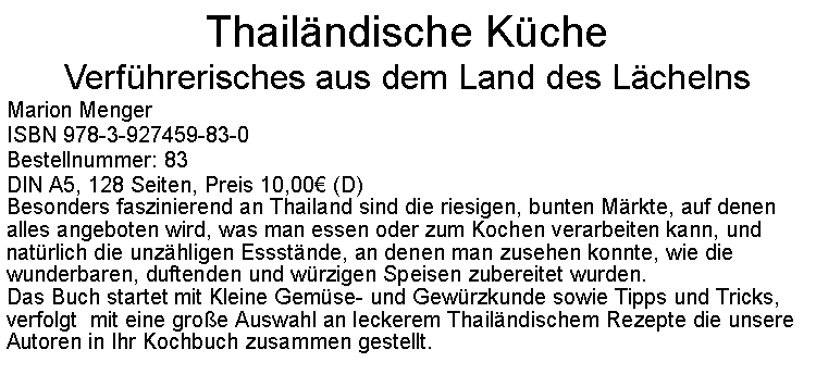 Textfeld: Thailndische KcheVerfhrerisches aus dem Land des LchelnsMarion MengerISBN 978-3-927459-83-0Bestellnummer: 83DIN A5, 128 Seiten, Preis 10,00 (D)  Besonders faszinierend an Thailand sind die riesigen, bunten Mrkte, auf denen alles angeboten wird, was man essen oder zum Kochen verarbeiten kann, und natrlich die unzhligen Essstnde, an denen man zusehen konnte, wie die wunderbaren, duftenden und wrzigen Speisen zubereitet wurden.Das Buch startet mit Kleine Gemse- und Gewrzkunde sowie Tipps und Tricks, verfolgt  mit eine groe Auswahl an leckerem Thailndischem Rezepte die unsere Autoren in Ihr Kochbuch zusammen gestellt. 