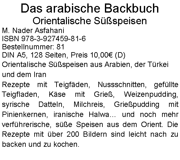 Textfeld: Das arabische Backbuch Orientalische SspeisenM. Nader AsfahaniISBN 978-3-927459-81-6Bestellnummer: 81DIN A5, 128 Seiten, Preis 10,00 (D) Orientalische Sspeisen aus Arabien, der Trkei und dem IranRezepte mit Teigfden, Nussschnitten, gefllte Teigfladen, Kse mit Grie, Weizenpudding, syrische Datteln, Milchreis, Griepudding mit Pinienkernen, iranische Halwa und noch mehr verfhrerische, se Speisen aus dem Orient. Die Rezepte mit ber 200 Bildern sind leicht nach zu backen und zu kochen.   