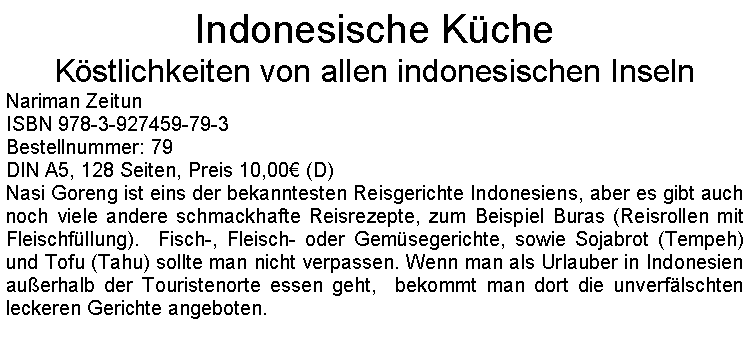 Textfeld: Indonesische KcheKstlichkeiten von allen indonesischen InselnNariman ZeitunISBN 978-3-927459-79-3Bestellnummer: 79DIN A5, 128 Seiten, Preis 10,00 (D)Nasi Goreng ist eins der bekanntesten Reisgerichte Indonesiens, aber es gibt auch noch viele andere schmackhafte Reisrezepte, zum Beispiel Buras (Reisrollen mit Fleischfllung).  Fisch-, Fleisch- oder Gemsegerichte, sowie Sojabrot (Tempeh) und Tofu (Tahu) sollte man nicht verpassen. Wenn man als Urlauber in Indonesien  auerhalb der Touristenorte essen geht,  bekommt man dort die unverflschten leckeren Gerichte angeboten. 