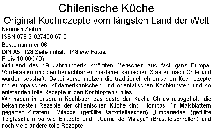 Textfeld: Chilenische KcheOriginal Kochrezepte vom lngsten Land der WeltNariman ZeitunISBN 978-3-927459-67-0Bestelnummer 68DIN A5, 128 Seiteninhalt, 148 s/w Fotos, Preis 10,00 (D)Whrend des 19 Jahrhunderts strmten Menschen aus fast ganz Europa, Vorderasien und den benachbarten nordamerikanischen Staaten nach Chile und wurden sesshaft. Dabei verschmolzen die traditionell chilenischen Kochrezepte mit europischen, sdamerikanischen und orientalischen Kochknsten und so entstanden tolle Rezepte in den Kochtpfen ChilesWir haben in unserem Kochbuch das beste der Kche Chiles rausgeholt, die bekanntesten Rezepte der chilenischen Kche sind Homitas (in Maisblttern gegarten Zutaten), Milacos (gefllte Kartoffeltaschen), Empanadas (gefllte Teigtaschen) so wie Eintpfe und  Carne de Malaya (Brustfleischrollen) und noch viele andere tolle Rezepte.